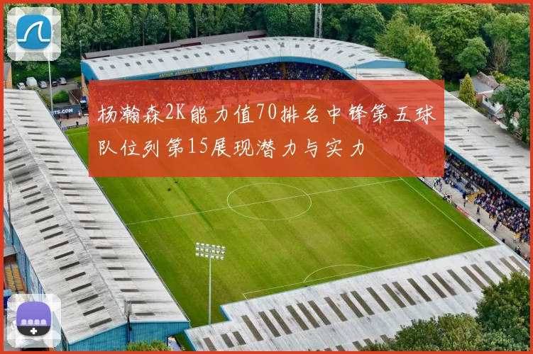杨瀚森2K能力值70排名中锋第五球队位列第15展现潜力与实力