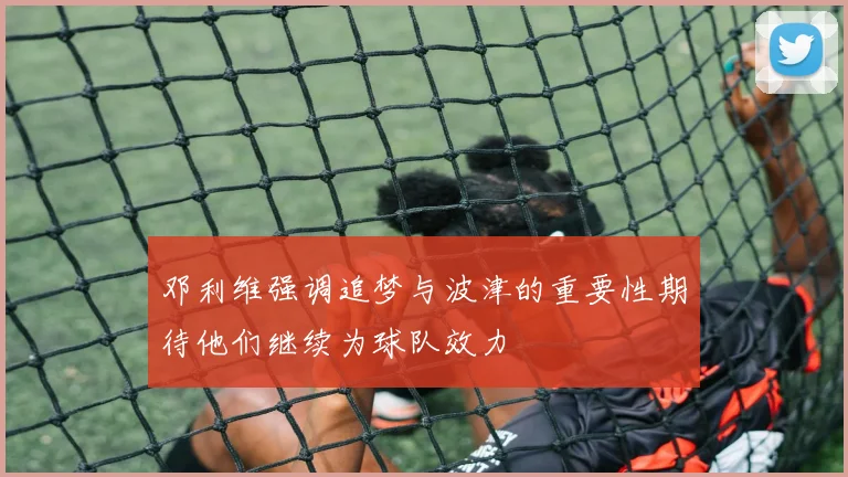 邓利维强调追梦与波津的重要性期待他们继续为球队效力