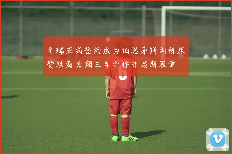 奇瑞正式签约成为伯恩茅斯训练服赞助商为期三年合作开启新篇章