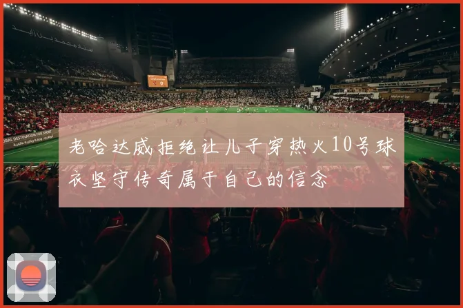 老哈达威拒绝让儿子穿热火10号球衣坚守传奇属于自己的信念