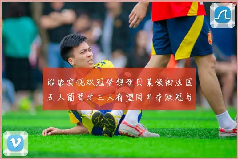 谁能实现双冠梦想登贝莱领衔法国五人葡萄牙三人有望同年夺欧冠与世界杯