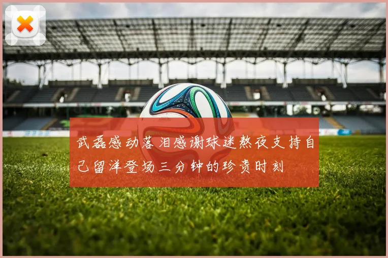 武磊感动落泪感谢球迷熬夜支持自己留洋登场三分钟的珍贵时刻