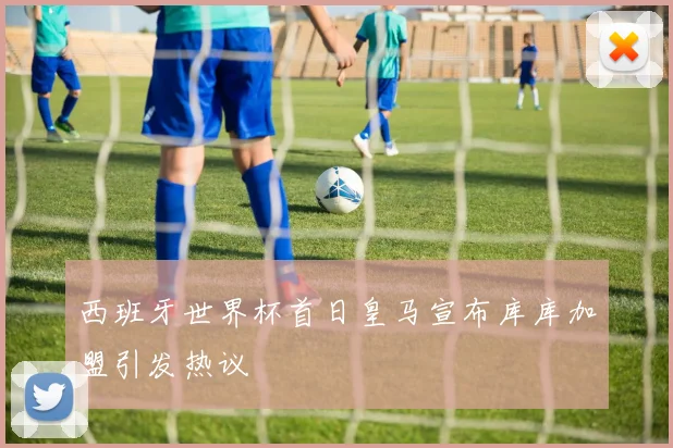 西班牙世界杯首日皇马宣布库库加盟引发热议