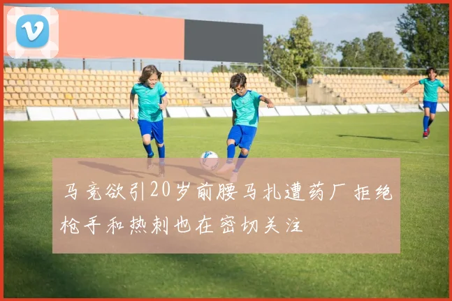 马竞欲引20岁前腰马扎遭药厂拒绝枪手和热刺也在密切关注