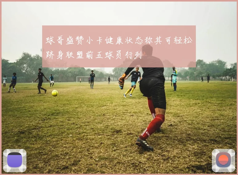 球哥盛赞小卡健康状态称其可轻松跻身联盟前五球员行列