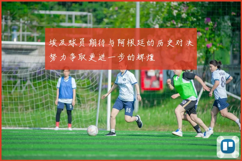 埃及球员期待与阿根廷的历史对决努力争取更进一步的辉煌