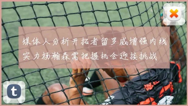 媒体人分析开拓者留罗威增强内线实力杨瀚森需把握机会迎接挑战