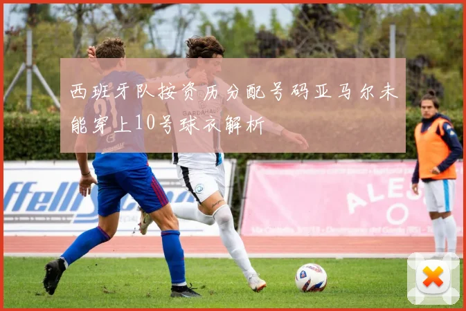 西班牙队按资历分配号码亚马尔未能穿上10号球衣解析