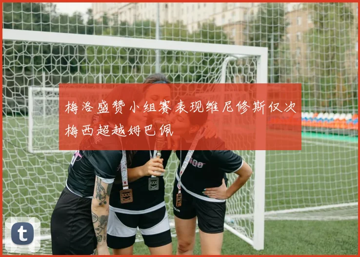 梅洛盛赞小组赛表现维尼修斯仅次梅西超越姆巴佩